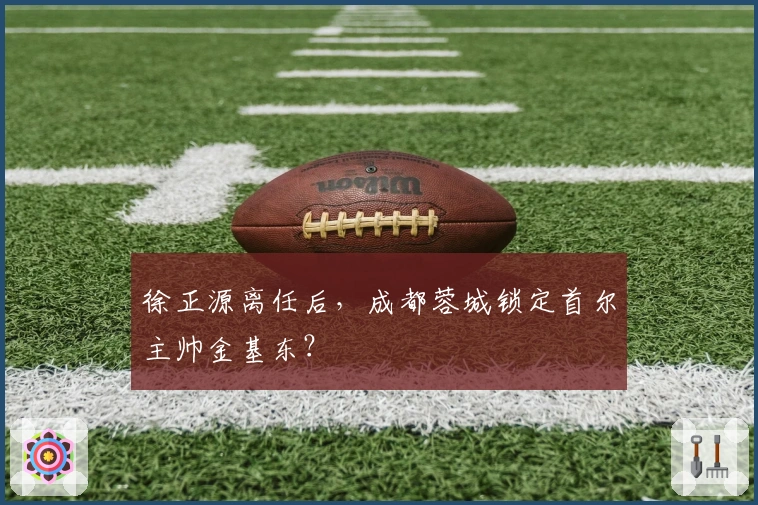 徐正源离任后，成都蓉城锁定首尔主帅金基东？