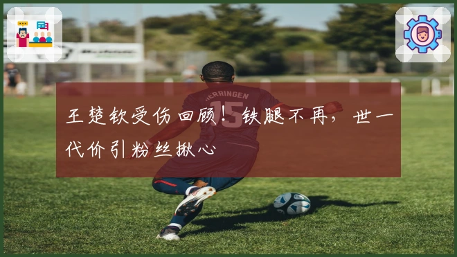 王楚钦受伤回顾！铁腿不再，世一代价引粉丝揪心