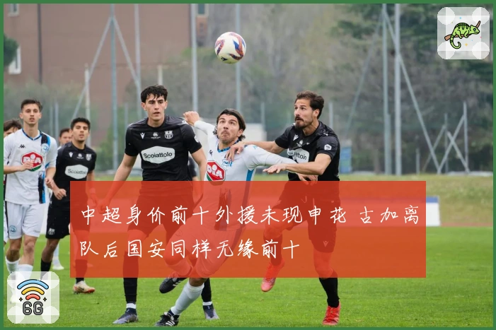 中超身价前十外援未现申花 古加离队后国安同样无缘前十
