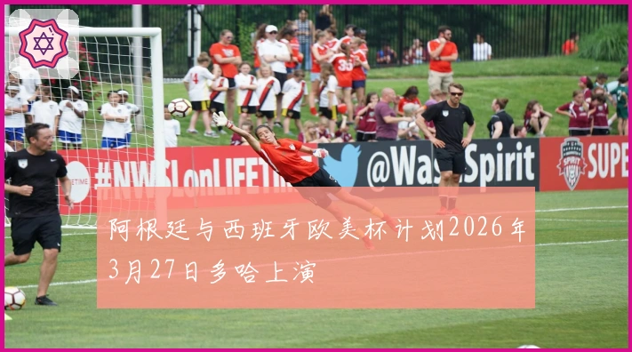 阿根廷与西班牙欧美杯计划2026年3月27日多哈上演