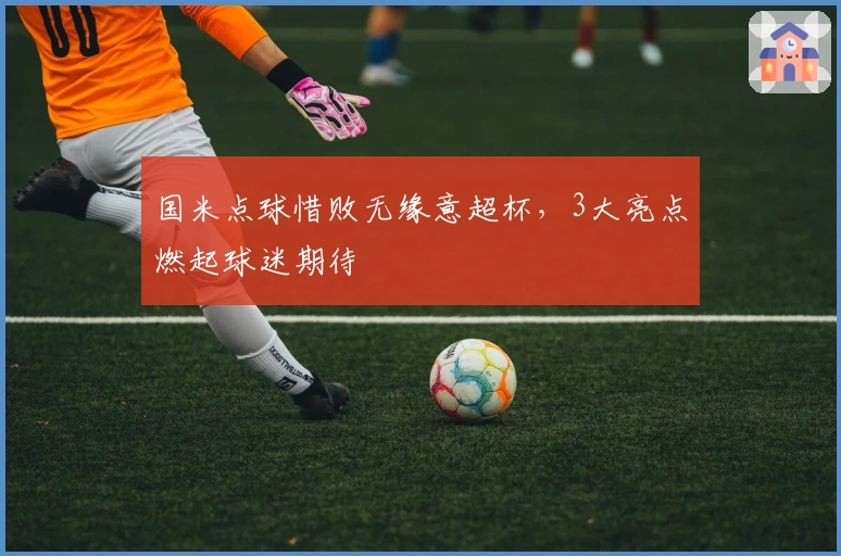 国米点球惜败无缘意超杯，3大亮点燃起球迷期待