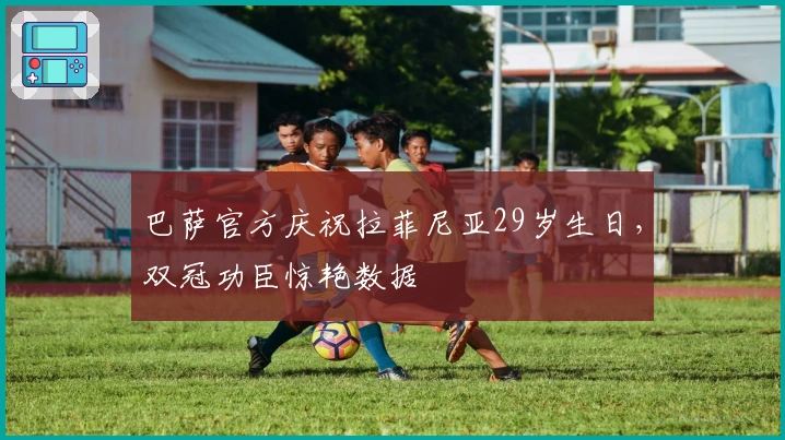 巴萨官方庆祝拉菲尼亚29岁生日，双冠功臣惊艳数据