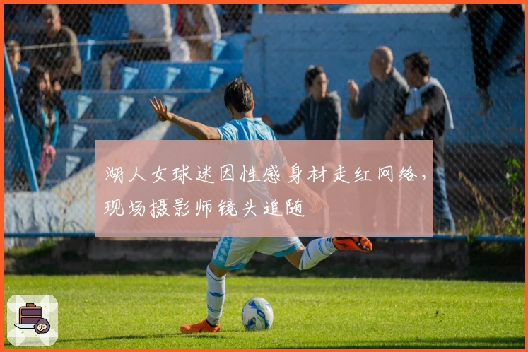 湖人女球迷因性感身材走红网络，现场摄影师镜头追随