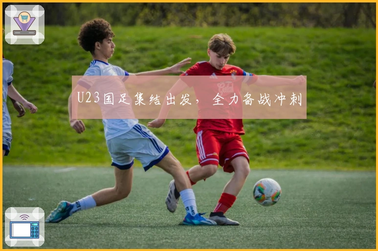 U23国足集结出发，全力备战冲刺