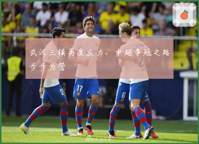 武汉三镇再度发力，中超争冠之路步步为营