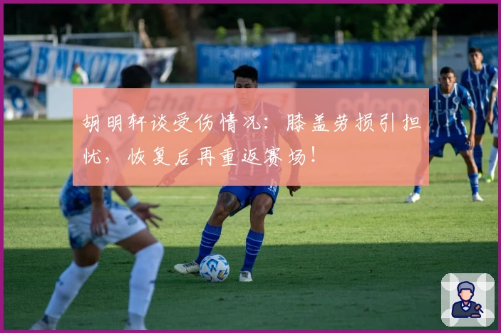 胡明轩谈受伤情况：膝盖劳损引担忧，恢复后再重返赛场！