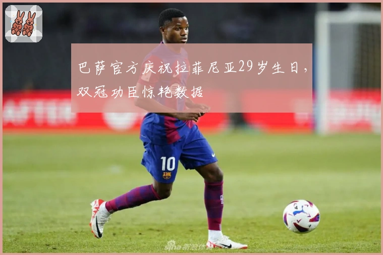 巴萨官方庆祝拉菲尼亚29岁生日，双冠功臣惊艳数据