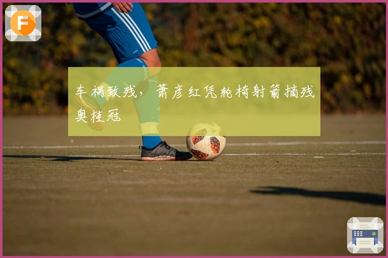 车祸致残，萧彦红凭轮椅射箭摘残奥桂冠